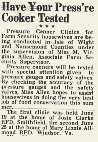 Have Your Press’re Cooker Tested
Pressure Canner Clinics for Farm Security housewives are being conducted in Isle of Wight and Nansemond Counties under the supervision of Miss M. Virginia Allen, Associate Farm Security Supervisor.
Pressure canners will be tested with special attention given to pressure gauges and safety valves. By checking the accuracy of the pressure gauges and the safety valves, Miss Allen hopes to assist housewives in doing the very best job of food conservation this summer.
The first clinic was held June 19 at the home of Josie Clarke RFD, Smithfield, the second June 25 at the home of Mary Lizzie Allmond RFD. Windsor. Va.
