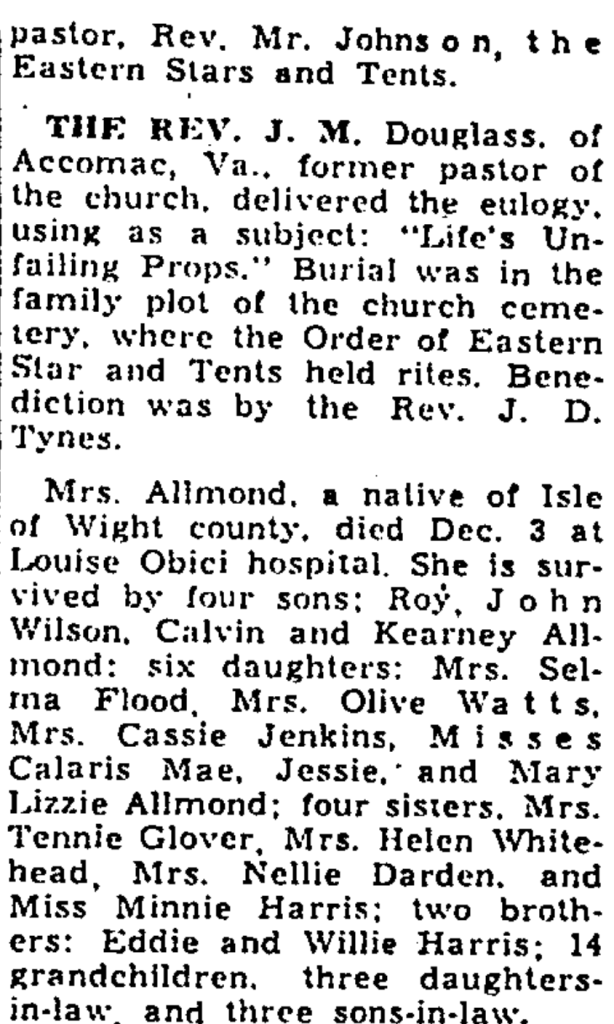 pastor, Rev. Mr. Johns on, the Eastern Stars and Tents.

THE REV. J. M. Douglass. of Accomac, Va.. former pastor of the church, delivered the eulogy using as a subject: "Life's Unfailing Props." Burial was in the family plot of the church cemetery, where the Order of Eastern Star and Tents held rites. Benediction was by the Rev. J. D. Tynes.

Mrs. Allmond, a native of Isle of Wight county, died Dec. 3 at Louise Obici hospital. She is survived by four sons: Roy, John Milton. Calvin and Pernee Allmond: six daughters: Mrs. Selma Flood, Mrs. Olive Watts. Mrs. Cassie Jenkins, Misses Claris Mae, Jessie, and Mary Lizzie Allmond; four sisters. Mrs. Vinnie Glover, Mrs. Helen Whitehead, Mrs. Nellie Darden, and Miss Minnie Harris; two brothers: Eddie and Willie Harris; 14 grandchildren. three daughters-in-law, and three sons-in-law.

(Misspelled names were corrected in the Alt text.)
